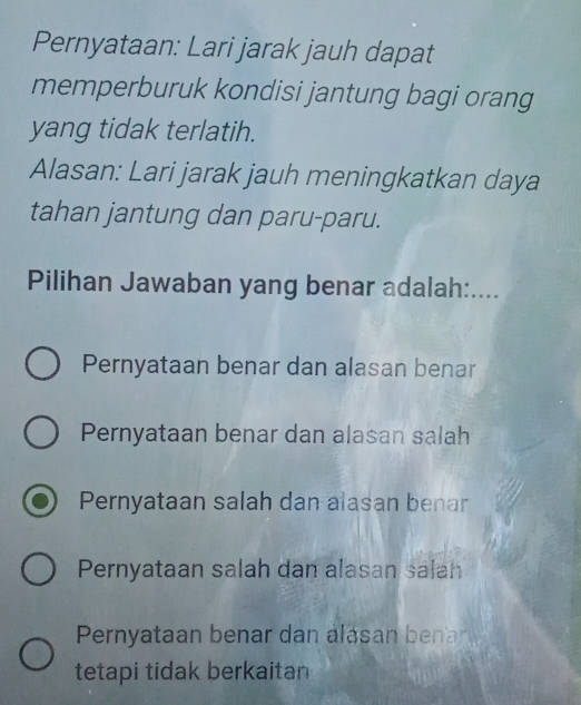 Pernyataan: Lari jarak jauh dapat
memperburuk kondisi jantung bagi orang
yang tidak terlatih.
Alasan: Lari jarak jauh meningkatkan daya
tahan jantung dan paru-paru.
Pilihan Jawaban yang benar adalah:....
Pernyataan benar dan alasan benar
Pernyataan benar dan alasan salah
Pernyataan salah dan alasan benar
Pernyataan salah dan alasan salah
Pernyataan benar dan álásan benar
tetapi tidak berkaitan