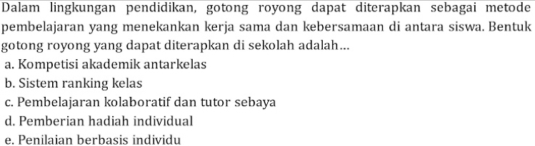 Dalam lingkungan pendidikan, gotong royong dapat diterapkan sebagai metode
pembelajaran yang menekankan kerja sama dan kebersamaan di antara siswa. Bentuk
gotong royong yang dapat diterapkan di sekolah adalah...
a. Kompetisi akademik antarkelas
b. Sistem ranking kelas
c. Pembelajaran kolaboratif dan tutor sebaya
d. Pemberian hadiah individual
e. Penilaian berbasis individu