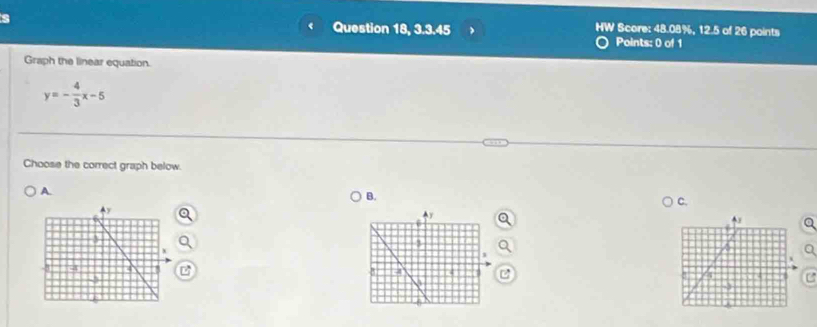 HW 
Question 18, 3.3.45 Score: 48.08%, 12.5 of 26 points 
Points: 0 of 1 
Graph the linear equation.
y=- 4/3 x-5
Choose the correct graph below. 
A. 
B. 
C. 
Q 
a