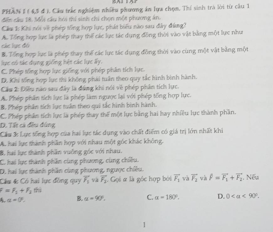 BAL TAP
PHAN 1 ( 4,5 đ ). Cầu trắc nghiệm nhiều phương án lựa chọn. Thí sinh trà lời từ câu 1
dến cầu 18. Mỗi cầu hỏi thí sinh chỉ chọn một phương án.
Cầu 1: Khi nói về phép tổng hợp lực, phát biểu nào sau đây đúng?
A. Tổng hợp lực là phép thay thế các lực tác dụng đồng thời vào vật bằng một lực như
các lục đó
B. Tổng hợp lực là phép thay thế các lực tác dụng đồng thời vào cùng một vật bằng một
lực có tác dụng giống hệt các lực ấy.
C. Phép tổng hợp lực giống với phép phân tích lực.
D. Khi tổng hợp lực thi không phái tuần theo quy tắc hình bình hành.
Cầu 2: Điều não sau đây là đứng khi nói về phép phần tích lực.
A. Phép phân tích lực là phép làm ngược lại với phép tổng hợp lực.
B. Phép phân tích lực tuần theo qui tắc hình bình hành.
C. Phép phần tích lực là phép thay thế một lực bằng hai hay nhiều lực thành phần.
D. Tất cả đều đứng
Cầu 3: Lực tổng hợp của hai lực tác dụng vào chất điểm có giá trị lớn nhất khi
Ac hai lực thành phần hợp với nhau một góc khác không.
B. hai lực thành phần vuống góc với nhau.
C. hai lực thành phần cùng phương, cùng chiêu.
D. hai lực thành phần cùng phương, ngược chiêu.
Câu 4 Có hai lực đồng quy vector F_1 và vector F_2 Gọi a là góc hợp bởi vector F_1 và vector F_2 và vector F=vector F_1+vector F_2. Nếu
F=F_1+F_2 thì
A a=0°,
B. alpha =90°. C. alpha =180°. D. 0 <90°.