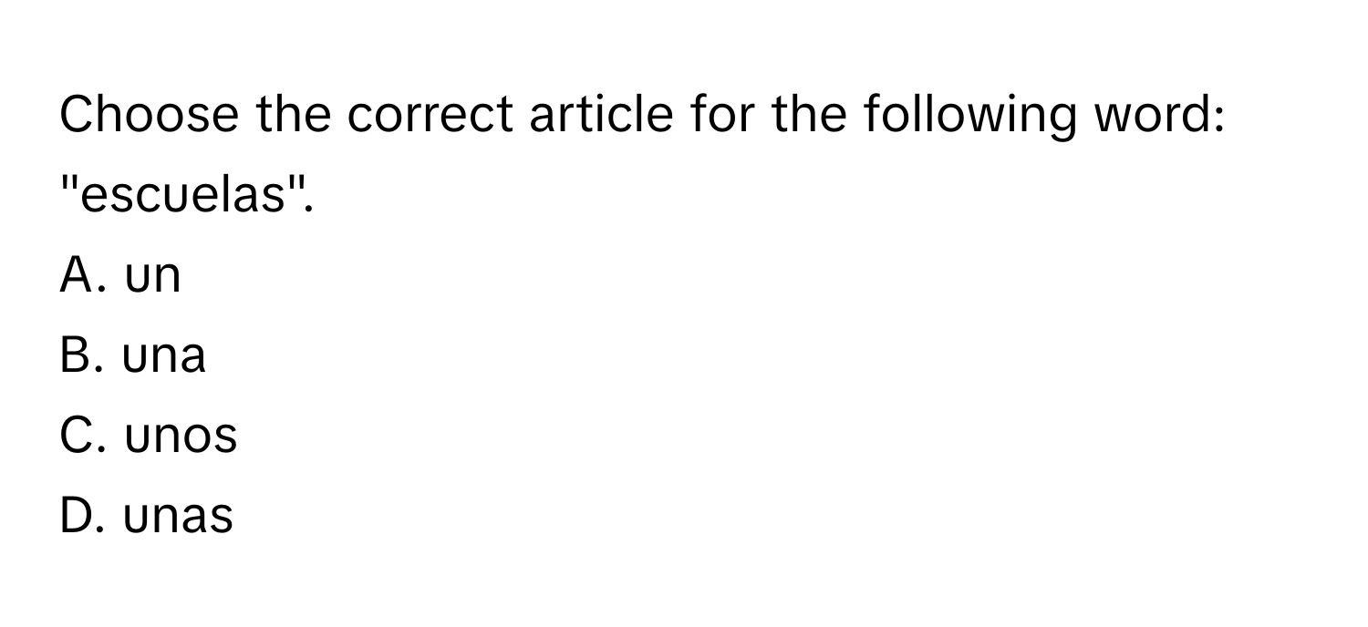 Choose the correct article for the following word: "escuelas".

A. un
B. una
C. unos
D. unas