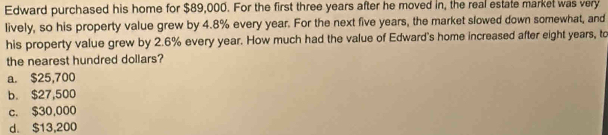 Edward purchased his home for $89,000. For the first three years after he moved in, the real estate market was very
lively, so his property value grew by 4.8% every year. For the next five years, the market slowed down somewhat, and
his property value grew by 2.6% every year. How much had the value of Edward's home increased after eight years, to
the nearest hundred dollars?
a. $25,700
b. $27,500
c. $30,000
d. $13,200