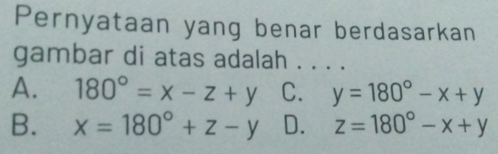 Pernyataan yang benar berdasarkan
gambar di atas adalah . . . .
A. 180°=x-z+y C. y=180°-x+y
B. x=180°+z-y D. z=180°-x+y