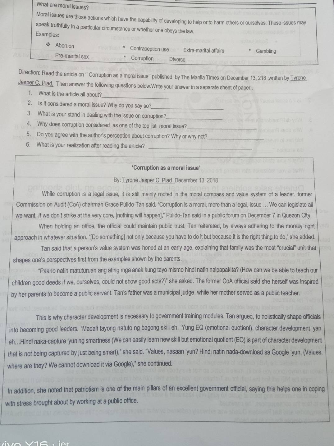 What are moral issues?
Moral issues are those actions which have the capability of developing to help or to harm others or ourselves. These issues may
speak truthfully in a particular circumstance or whether one obeys the law
Examples:
Abortion Contraception use Extra-marital affairs Gambling
Pre-marital sex Corruption Divorce
Direction: Read the article on '' Corruption as a moral issue'' published by The Manila Times on December 13, 218 ,written by Tyrone
Jasper C. Piad. Then answer the following questions below.Write your answer in a separate sheet of paper..
_
1. What is the article all about?
2. Is it considered a moral issue? Why do you say so?_
3. What is your stand in dealing with the issue on corruption?_
4. Why does corruption considered as one of the top list moral issue?_
5. Do you agree with the author's perception about corruption? Why or why not?_
6. What is your realization after reading the article?_
‘Corruption as a moral issue’
By: Tyrone Jasper C. Piad_December 13, 2018
While corruption is a legal issue, it is still mainly rooted in the moral compass and value system of a leader, former
Commission on Audit (CoA) chairman Grace Pulido-Tan said. “Corruption is a moral, more than a legal, issue … We can legislate all
we want. If we don't strike at the very core, [nothing will happen]," Pulido-Tan said in a public forum on December 7 in Quezon City.
When holding an office, the official could maintain public trust, Tan reiterated, by always adhering to the morally right
approach in whatever situation. “[Do something] not only because you have to do it but because it is the right thing to do," she added.
Tan said that a person’s value system was honed at an early age, explaining that family was the most “crucial” unit that
shapes one's perspectives first from the examples shown by the parents.
“Paano natin matuturuan ang ating mga anak kung tayo mismo hindi natin naipapakita? (How can we be able to teach our
children good deeds if we, ourselves, could not show good acts?)" she asked. The former CoA official said she herself was inspired
by her parents to become a public servant. Tan's father was a municipal judge, while her mother served as a public teacher.
This is why character development is necessary to government training modules, Tan argued, to holistically shape officials
into becoming good leaders. “Madali tayong natuto ng bagong skill eh. ‘Yung EQ (emotional quotient), character development ‘yan
eh…Hindi naka-capture ‘yun ng smartness (We can easily learn new skill but emotional quotient (EQ) is part of character development
that is not being captured by just being smart),” she said. “Values, nasaan ‘yun? Hindi natin nada-download sa Google ‘yun, (Values,
where are they? We cannot download it via Google)," she continued.
In addition, she noted that patriotism is one of the main pillars of an excellent government official, saying this helps one in coping
with stress brought about by working at a public office.