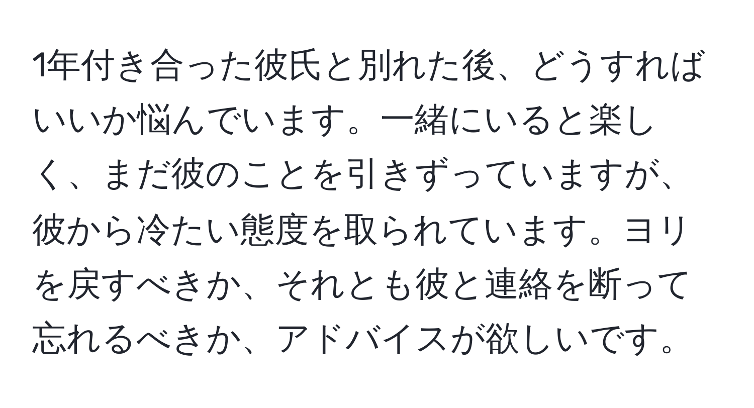 1年付き合った彼氏と別れた後、どうすればいいか悩んでいます。一緒にいると楽しく、まだ彼のことを引きずっていますが、彼から冷たい態度を取られています。ヨリを戻すべきか、それとも彼と連絡を断って忘れるべきか、アドバイスが欲しいです。