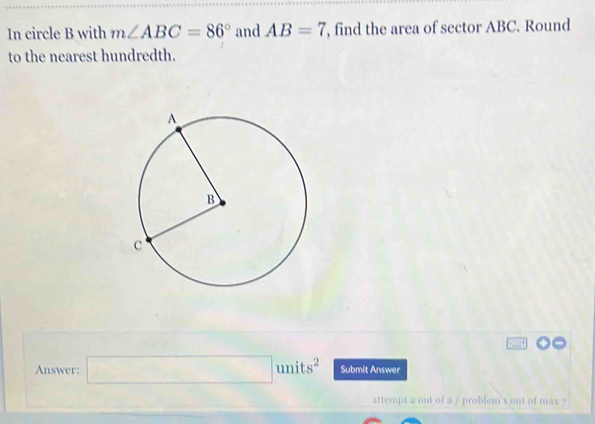 In circle B with m∠ ABC=86° and AB=7 , find the area of sector ABC. Round 
to the nearest hundredth. 
Answer; □ units^2 Submit Answer 
attempt 2 out of 2 / problem 1 out of max ?