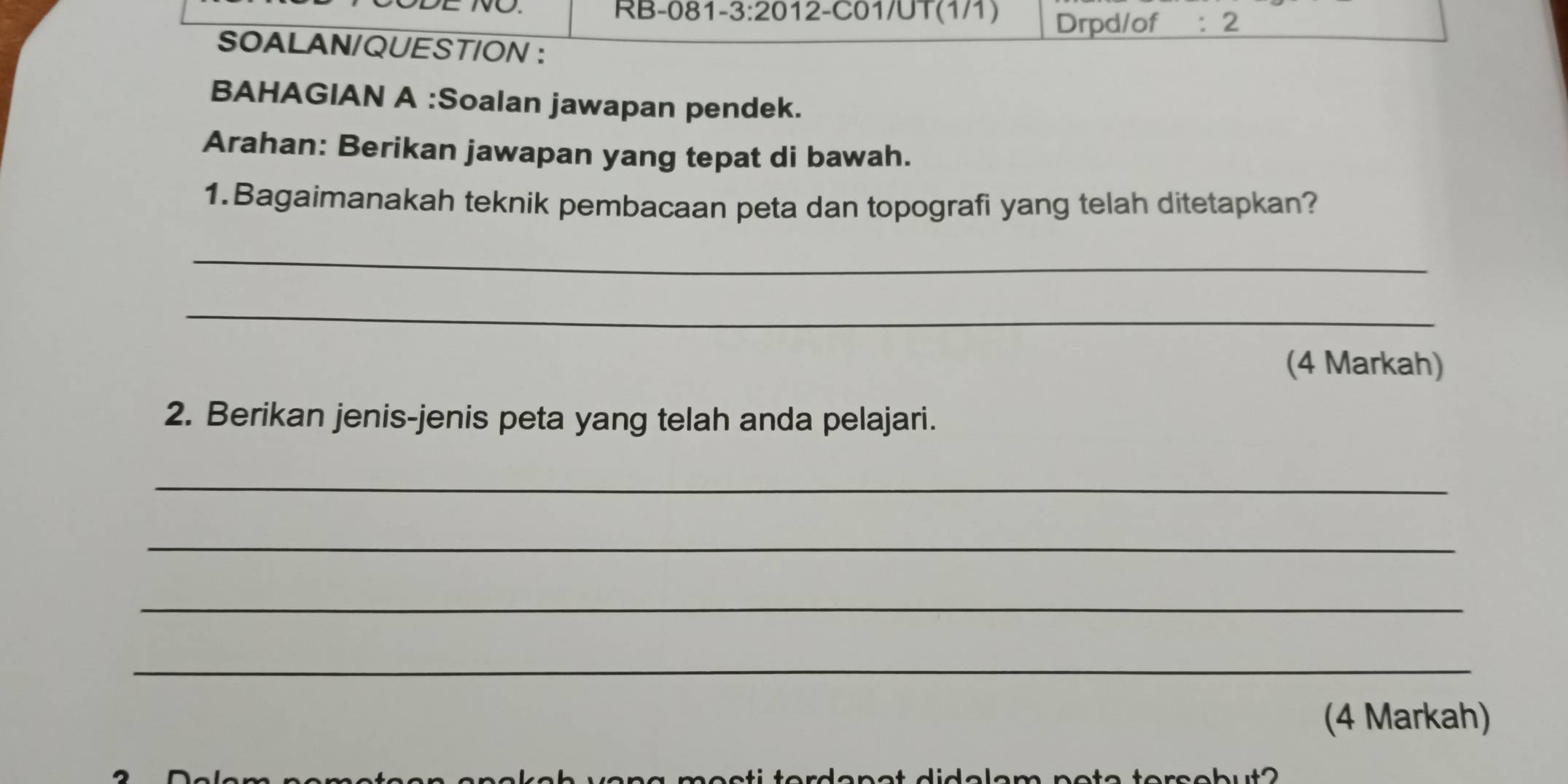 Drpd/of : 2 
SOALAN/QUESTION ： 
BAHAGIAN A :Soalan jawapan pendek. 
Arahan: Berikan jawapan yang tepat di bawah. 
1.Bagaimanakah teknik pembacaan peta dan topografi yang telah ditetapkan? 
_ 
_ 
(4 Markah) 
2. Berikan jenis-jenis peta yang telah anda pelajari. 
_ 
_ 
_ 
_ 
(4 Markah)