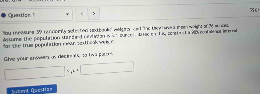 ore. 
0/ 
Question 1 
、 
You measure 39 randomly selected textbooks' weights, and find they have a mean weight of 76 ounces. 
Assume the population standard deviation is 3.1 ounces. Based on this, construct a 90% confidence interval 
for the true population mean textbook weight. 
Give your answers as decimals, to two places
□
Submit Question