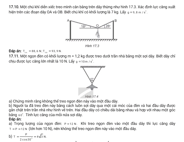 Một chú khỉ diễn xiếc treo mình cân bằng trên dây thừng như hình 17.3. Xác định lực căng xuất 
thiện trên các đoạn dây OA và OB. Biết chú khỉ có khối lượng là 7 kg. Lấy g=9,8m/s^2. 
A 
B
18° 0 26°
Hình 17.3 
Đáp án: T_0A=88,6N; T_0B=93,9N. 
17.11. Một ngọn đèn có khối lượng m=1,2kg được treo dưới trần nhà bằng một sợi dây. Biết dây chỉ 
chịu được lực căng lớn nhất là 10 N. Lấy g=10m/s^2.
60°
Hình 17.4 
a) Chứng minh rằng không thể treo ngọn đèn này vào một đầu dây. 
b) Người ta đã treo đèn này bằng cách luồn sợi dây qua một cái móc của đèn và hai đầu dây được 
gần chặt trên trần nhà như hình vẽ trên. Hai đầu dây có chiều dài bằng nhau và hợp với nhau một góc 
bằng 60°. Tính lực căng của mỗi nửa sợi dây. 
Đáp án: 
a) Trọng lượng của ngọn đèn: P=12N Khi treo ngọn đèn vào một đầu dây thì lực căng dây
T=P=12N (lớn hơn 10 N), nên không thể treo ngọn đèn này vào một đầu dây. 
b) T= P/2cos 30° =4sqrt(3)N.