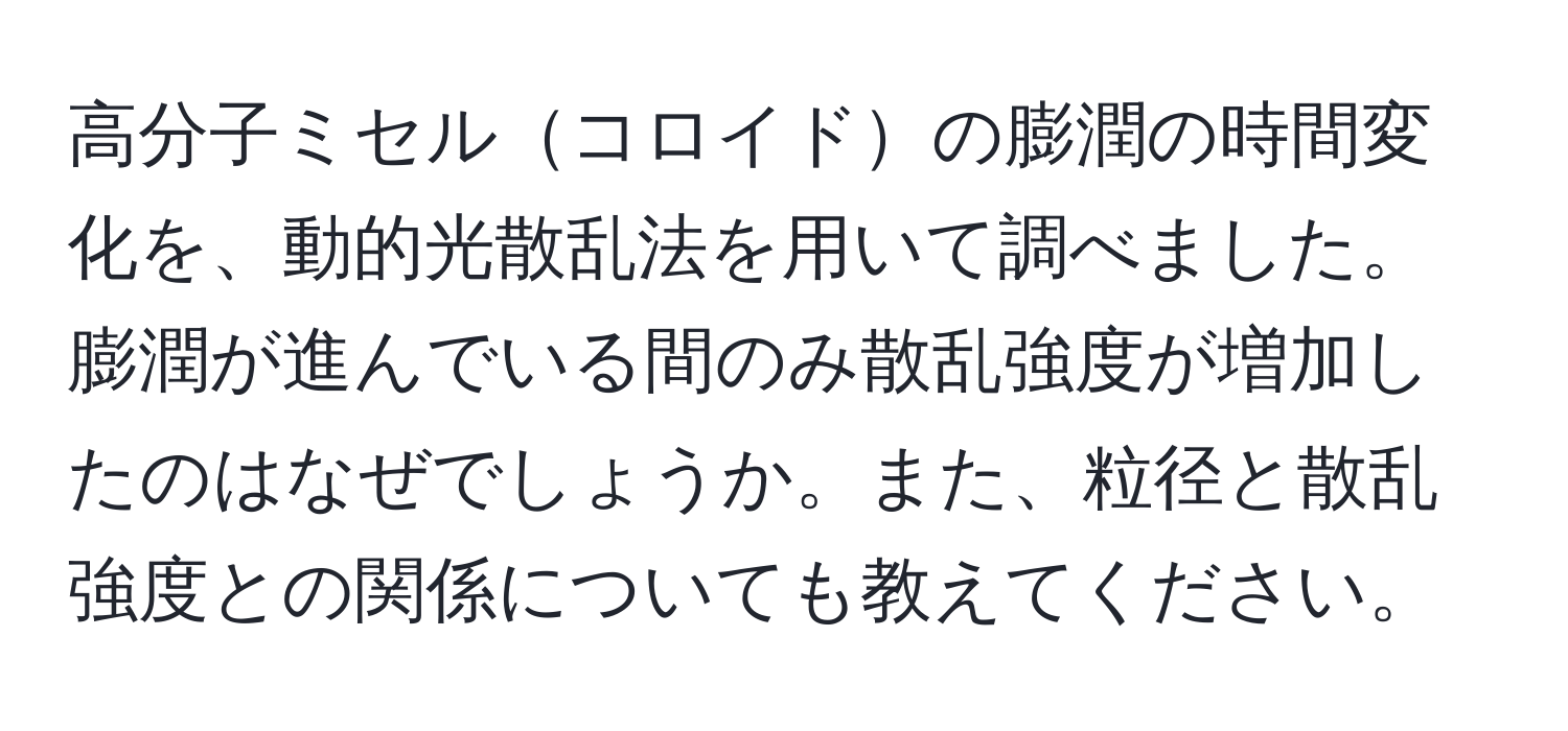 高分子ミセルコロイドの膨潤の時間変化を、動的光散乱法を用いて調べました。膨潤が進んでいる間のみ散乱強度が増加したのはなぜでしょうか。また、粒径と散乱強度との関係についても教えてください。