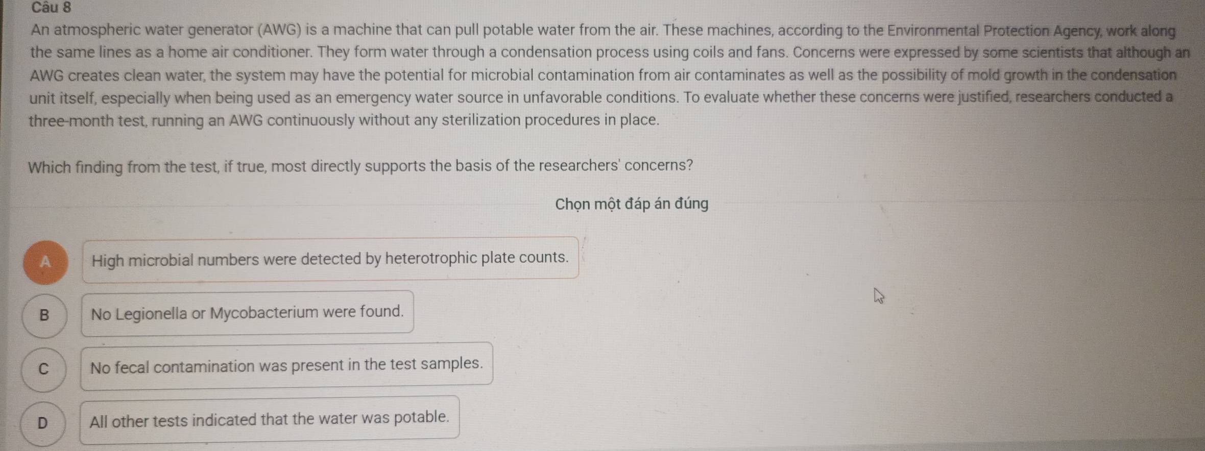An atmospheric water generator (AWG) is a machine that can pull potable water from the air. These machines, according to the Environmental Protection Agency, work along
the same lines as a home air conditioner. They form water through a condensation process using coils and fans. Concerns were expressed by some scientists that although an
AWG creates clean water, the system may have the potential for microbial contamination from air contaminates as well as the possibility of mold growth in the condensation
unit itself, especially when being used as an emergency water source in unfavorable conditions. To evaluate whether these concerns were justified, researchers conducted a
three-month test, running an AWG continuously without any sterilization procedures in place.
Which finding from the test, if true, most directly supports the basis of the researchers' concerns?
Chọn một đáp án đúng
A High microbial numbers were detected by heterotrophic plate counts.
B No Legionella or Mycobacterium were found.
C No fecal contamination was present in the test samples.
D All other tests indicated that the water was potable.