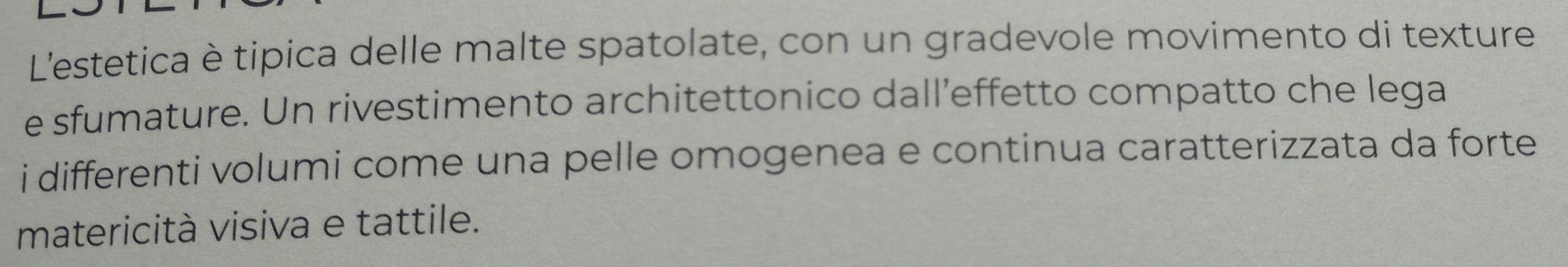 L'estetica è tipica delle malte spatolate, con un gradevole movimento di texture 
e sfumature. Un rivestimento architettonico dall’effetto compatto che lega 
i differenti volumi come una pelle omogenea e continua caratterizzata da forte 
matericità visiva e tattile.