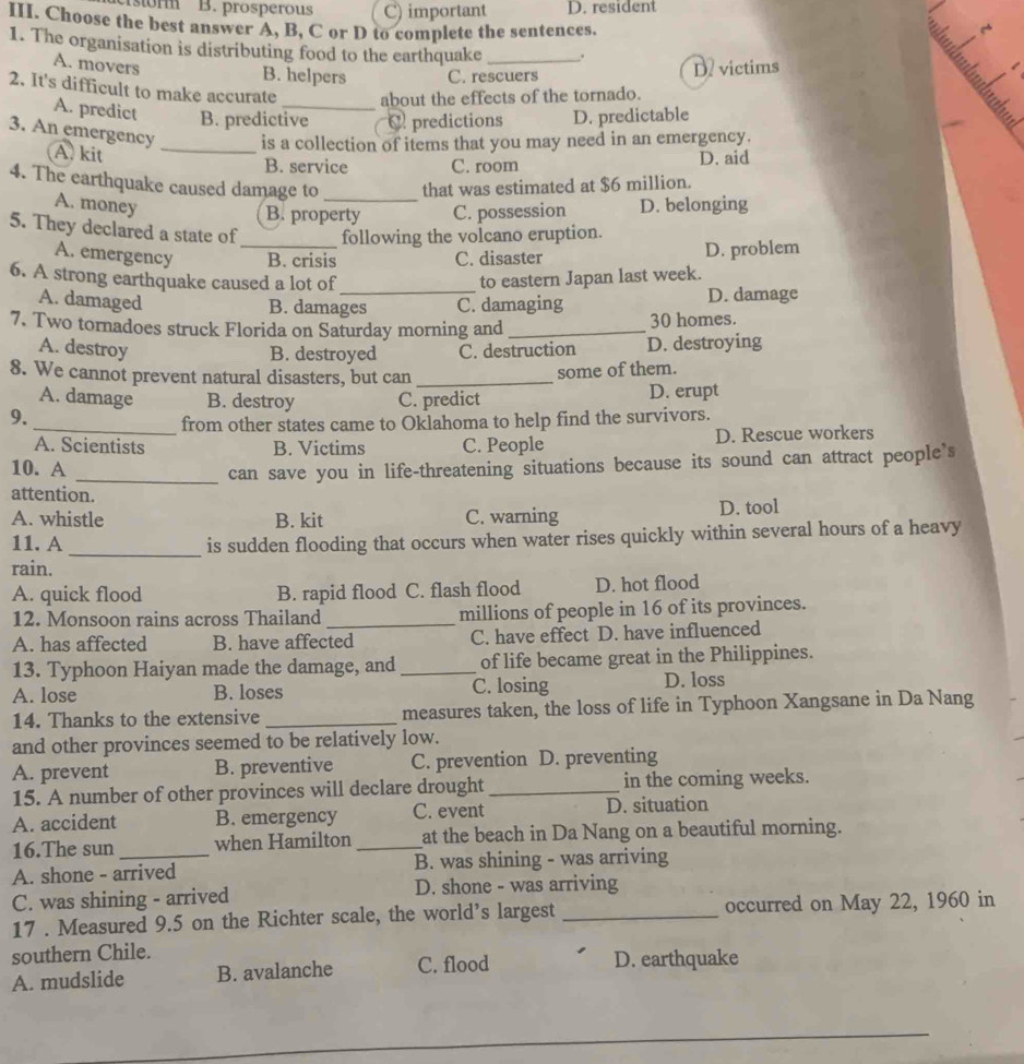 isorm B. prosperous C) important D. resident
III. Choose the best answer A, B, C or D to complete the sentences.
1. The organisation is distributing food to the earthquake _.
A. movers D. victims
B. helpers C. rescuers
2. It's difficult to make accurate _about the effects of the tornado.
A. predict B. predictive C predictions D. predictable
3. An emergency _is a collection of items that you may need in an emergency.
A. kit B. service C. room D. aid
4. The earthquake caused damage to_ that was estimated at $6 million.
A. money D. belonging
B. property C. possession
5. They declared a state of_ following the volcano eruption.
A. emergency B. crisis C. disaster D. problem
6. A strong earthquake caused a lot of to eastern Japan last week.
A. damaged
_
B. damages C. damaging D. damage
7. Two tornadoes struck Florida on Saturday morning and _30 homes.
A. destroy C. destruction D. destroying
B. destroyed
8. We cannot prevent natural disasters, but can_
some of them.
A. damage B. destroy
9. C. predict D. erupt
_from other states came to Oklahoma to help find the survivors.
A. Scientists B. Victims C. People D. Rescue workers
10. A
_can save you in life-threatening situations because its sound can attract people’s
attention.
A. whistle B. kit C. warning D. tool
11. A_ is sudden flooding that occurs when water rises quickly within several hours of a heavy
rain.
A. quick flood B. rapid flood C. flash flood D. hot flood
12. Monsoon rains across Thailand _millions of people in 16 of its provinces.
A. has affected B. have affected C. have effect D. have influenced
13. Typhoon Haiyan made the damage, and _of life became great in the Philippines.
A. lose B. loses C. losing D. loss
14. Thanks to the extensive _measures taken, the loss of life in Typhoon Xangsane in Da Nang
and other provinces seemed to be relatively low.
A. prevent B. preventive C. prevention D. preventing
15. A number of other provinces will declare drought_ in the coming weeks.
A. accident B. emergency C. event D. situation
16.The sun _when Hamilton _at the beach in Da Nang on a beautiful morning.
A. shone - arrived B. was shining - was arriving
C. was shining - arrived D. shone - was arriving
17 . Measured 9.5 on the Richter scale, the world’s largest _occurred on May 22, 1960 in
southern Chile.
A. mudslide B. avalanche C. flood D. earthquake
_