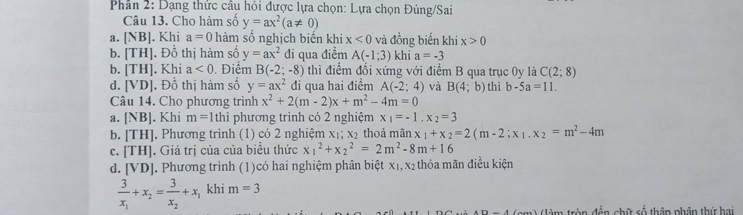 Phân 2: Dạng thức câu hỏi được lựa chọn: Lựa chọn Đúng/Sai
Câu 13. Cho hàm số y=ax^2(a!= 0)
a. [NB]. Khi a=0 hàm số nghịch biến khi x<0</tex> và đồng biến khi x>0
b. [TH] 1. Đồ thị hàm số y=ax^2 đi qua điểm A(-1;3) khi a=-3
b. [TH]. Khi a<0</tex> . Điểm B(-2;-8) thì điểm đối xứng với điểm B qua trục 0y là C(2;8)
d. [VD]. Đồ thị hàm số y=ax^2 đi qua hai điểm A(-2;4) và B(4;b) thì b-5a=11.
Câu 14. Cho phương trình x^2+2(m-2)x+m^2-4m=0
a. [NB]. Khi m=1 th lì phương trình có 2 nghiệm x_1=-1.x_2=3
b. [TH]. Phương trình (1) có 2 nghiệm x₁; x₂ thoả mãn x_1+x_2=2(m-2;x_1.x_2=m^2-4m
C. [TH]. Giá trị của của biểu thức x_1^(2+x_2^2=2m^2)-8m+16
d. [VD]. Phương trình (1)có hai nghiệm phân biệt x₁, x₂ thỏa mãn điều kiện
frac 3x_1+x_2=frac 3x_2+x_1 khi m=3
m) (làm tròn đến chữ số thâp phân thứ hai