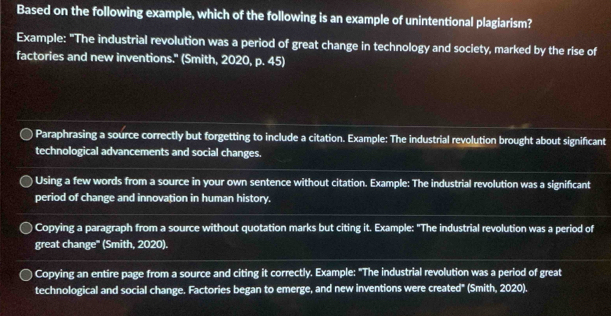 Based on the following example, which of the following is an example of unintentional plagiarism? 
Example: "The industrial revolution was a period of great change in technology and society, marked by the rise of 
factories and new inventions." (Smith, 2020, p. 45) 
Paraphrasing a source correctly but forgetting to include a citation. Example: The industrial revolution brought about significant 
technological advancements and social changes. 
Using a few words from a source in your own sentence without citation. Example: The industrial revolution was a significant 
period of change and innovation in human history. 
Copying a paragraph from a source without quotation marks but citing it. Example: "The industrial revolution was a period of 
great change'' (Smith, 2020). 
Copying an entire page from a source and citing it correctly. Example: "The industrial revolution was a period of great 
technological and social change. Factories began to emerge, and new inventions were created" (Smith, 2020).