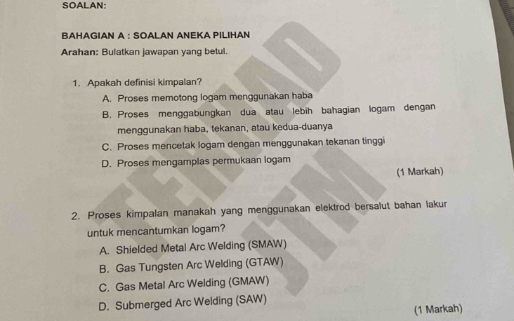 SOALAN:
BAHAGIAN A : SOALAN ANEKA PILIHAN
Arahan: Bulatkan jawapan yang betul.
1. Apakah definisi kimpalan?
A. Proses memotong logam menggunakan haba
B. Proses menggabungkan dua atau lebih bahagian logam dengan
menggunakan haba, tekanan, atau kedua-duanya
C. Proses mencetak logam dengan menggunakan tekanan tinggi
D. Proses mengamplas permukaan logam
(1 Markah)
2. Proses kimpalan manakah yang menggunakan elektrod bersalut bahan lakur
untuk mencantumkan logam?
A. Shielded Metal Arc Welding (SMAW)
B. Gas Tungsten Arc Welding (GTAW)
C. Gas Metal Arc Welding (GMAW)
D. Submerged Arc Welding (SAW)
(1 Markah)