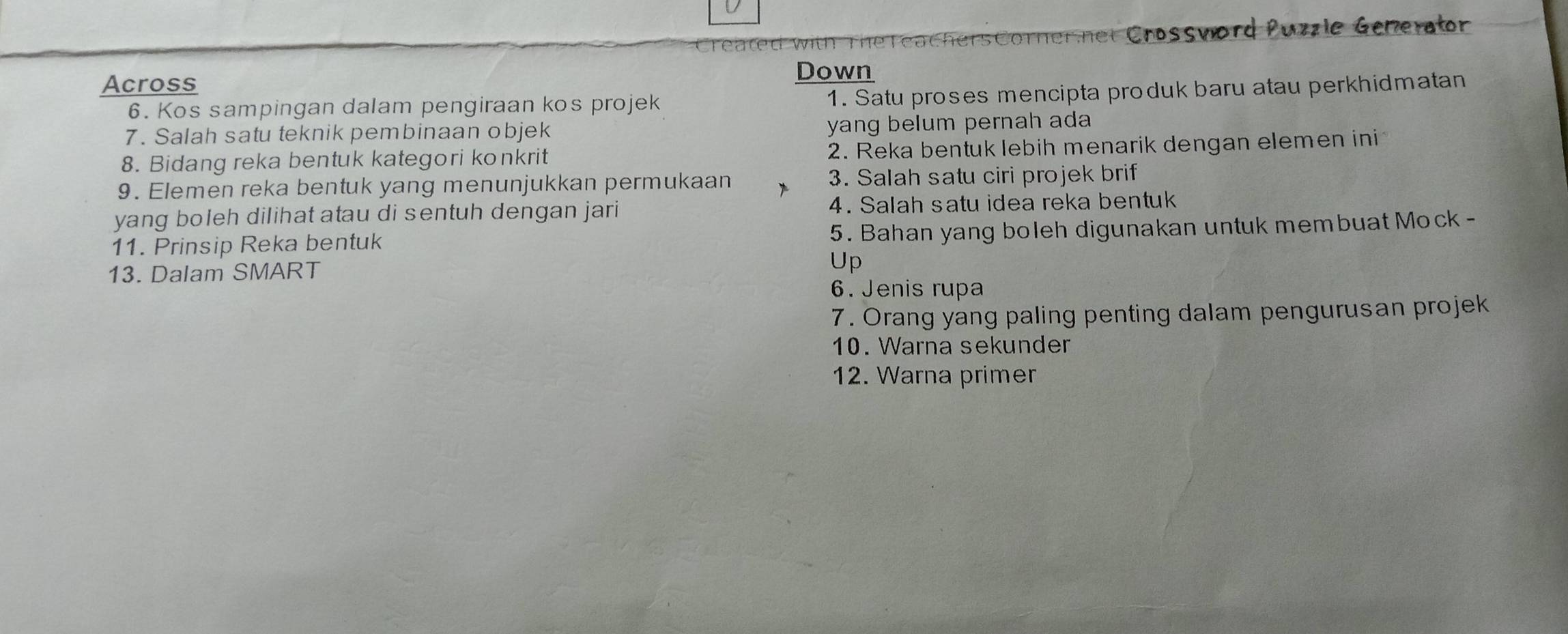 Crossvord Puzzle Generator 
Across 
Down 
6. Kos sampingan dalam pengiraan kos projek 1. Satu proses mencipta produk baru atau perkhidmatan 
7. Salah satu teknik pembinaan objek yang belum pernah ada 
8. Bidang reka bentuk kategori konkrit 2. Reka bentuk lebih menarik dengan elemen ini 
9. Elemen reka bentuk yang menunjukkan permukaan 3. Salah satu ciri projek brif 
yang boleh dilihat atau di sentuh dengan jari 4. Salah satu idea reka bentuk 
11. Prinsip Reka bentuk 5. Bahan yang boleh digunakan untuk membuat Mock - 
13. Dalam SMART 
Up 
6. Jenis rupa 
7. Orang yang paling penting dalam pengurusan projek 
10. Warna sekunder 
12. Warna primer