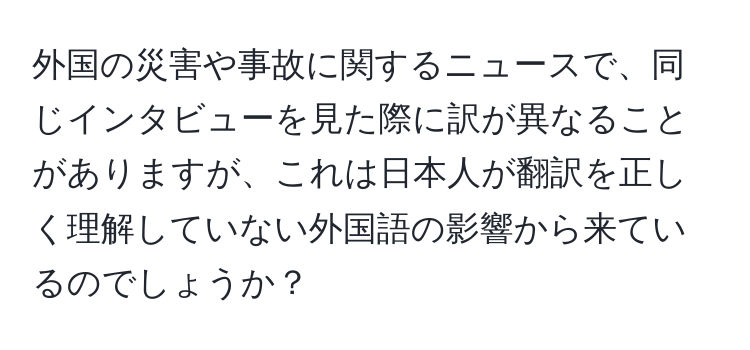 外国の災害や事故に関するニュースで、同じインタビューを見た際に訳が異なることがありますが、これは日本人が翻訳を正しく理解していない外国語の影響から来ているのでしょうか？