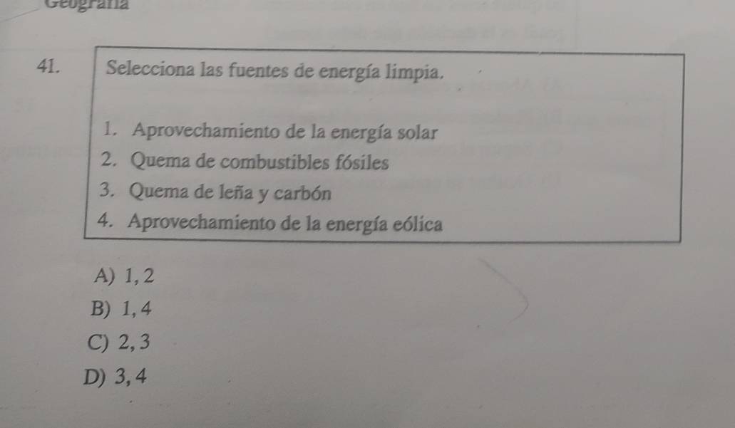 Geograna
41. Selecciona las fuentes de energía limpia.
1. Aprovechamiento de la energía solar
2. Quema de combustibles fósiles
3. Quema de leña y carbón
4. Aprovechamiento de la energía eólica
A) 1, 2
B) 1, 4
C) 2, 3
D) 3, 4