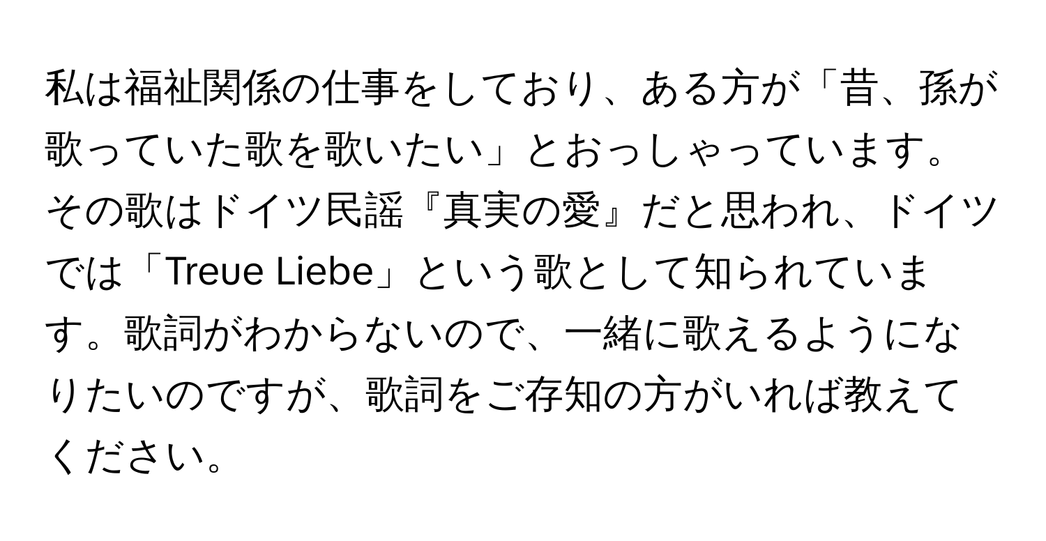 私は福祉関係の仕事をしており、ある方が「昔、孫が歌っていた歌を歌いたい」とおっしゃっています。その歌はドイツ民謡『真実の愛』だと思われ、ドイツでは「Treue Liebe」という歌として知られています。歌詞がわからないので、一緒に歌えるようになりたいのですが、歌詞をご存知の方がいれば教えてください。