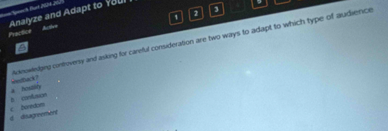 Bann/Speech Burt 2024-2025
1 2 3
Practice Active Analyze and Adapt to Youl
Acknowledging controversy and asking for careful consideration are two ways to adapt to which type of audience
Redback?
b conflusion a hostility
c boredom
d. disagreement