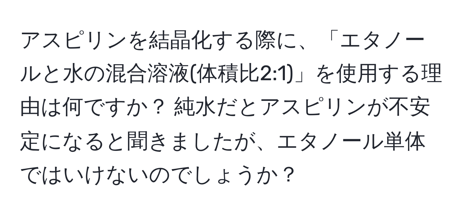 アスピリンを結晶化する際に、「エタノールと水の混合溶液(体積比2:1)」を使用する理由は何ですか？ 純水だとアスピリンが不安定になると聞きましたが、エタノール単体ではいけないのでしょうか？