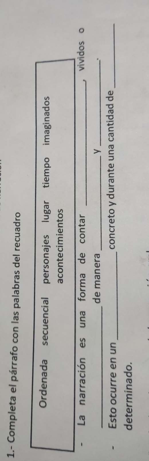 1.- Completa el párrafo con las palabras del recuadro 
Ordenada secuencial personajes lugar tiempo imaginados 
acontecimientos 
- La narración es una forma de contar _， vividos o 
_ 
de manera _y _. 
Esto ocurre en un _concreto y durante una cantidad de_ 
determinado.