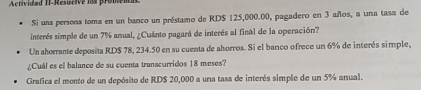 Actividad II-Résucive los probiens 
Si una persona toma en un banco un préstamo de RD $ 125,000.00, pagadero en 3 años, a una tasa de 
interés simple de un 7% anual, ¿Cuánto pagará de interés al final de la operación? 
Un ahorrante deposita RD $ 78, 234.50 en su cuenta de ahorros. Si el banco ofrece un 6% de interés simple, 
¿Cuál es el balance de su cuenta transcurridos 18 meses? 
Grafica el monto de un depósito de RD $ 20,000 a una tasa de interés simple de un 5% anual.