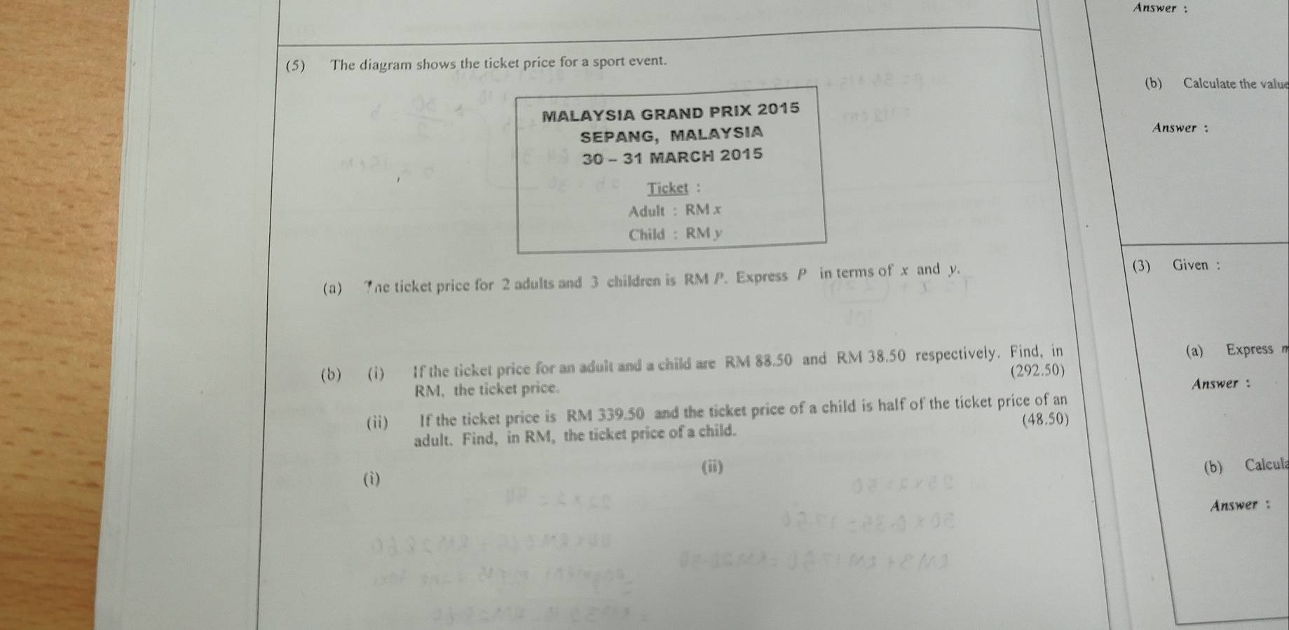 Answer : 
(5) The diagram shows the ticket price for a sport event. 
(b) Calculate the value 
MALAYSIA GRAND PRIX 2015 
SEPANg, MaLaysIa 
Answer : 
30 - 31 MARCH 2015 
Ticket : 
Adult : RM x
Child : RM y
(a) 7he ticket price for 2 adults and 3 children is RM P. Express P in terms of x and y. 
(3) Given : 
(b) (i) If the ticket price for an adult and a child are RM 88.50 and RM 38.50 respectively. Find, in (a) Express m
(292.50)
RM, the ticket price. Answer : 
(ii) If the ticket price is RM 339.50 and the ticket price of a child is half of the ticket price of an 
adult. Find, in RM, the ticket price of a child. (48.50)
(ii) (b) Calcula 
(i) 
Answer :