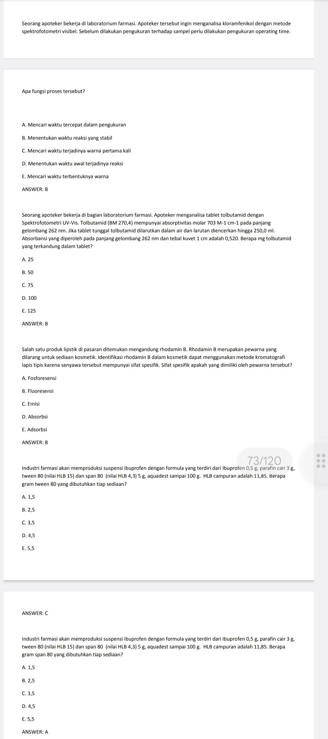 Seorang apoteker bekerja di laboratorium farmasi. Apoteker tersebut ingin menganalisa kloramfenikol dengan metode
spektrofotometri visibel. Sebelum dilakukan pengukuran terhadap sampel perlu dilakukan pengukuran operating time
Apa fungsi proses tersebut?
A. Mencari waktu tercepat dalam pengukuran
B. Menentukan waktu reaksi yang stabil
C. Mencari waktu terjadinya warna pertama kali
D. Menentukan waktu awal terjadinya reaksi
E. Mencari waktu terbentuknya warna
ANSWER: B
Seorang apoteker bekerja di bagian laboratorium farmasi. Apoteker menganalisa tablet tolbutamid dengan
gelombang 262 nm. Jika tablet tunggal tolbutamid dilarutkan dalam air dan larutan diencerkan hingga 250,0 ml.
Absorbansi yang diperoleh pada panjang gelombang 262 nm dan tebal kuvet 1 cm adalah 0,520. Berapa mg tolbutamid
yang terkandung dalam tablet?
A. 25
B. 50
C. 75
D. 100
E. 125
ANSWER: B
Salah satu produk lipstik di pasaran ditemukan mengandung rhodamin B. Rhodamin B merupakan pewarna yang
dilarang untuk sediaan kosmetik. Identifikasi rhodamin B dalam kosmetik dapat menggunakan metode kromatografi
lapis tipis karena senyawa tersebut mempunyai sifat spesifik. Sifat spesifik apakah yang dimiliki oleh pewarna tersebut?
A. Fosforesensi
B. Fluoresensi
C. Emisi
D. Absorbsi
E. Adsorbsi
ANSWER: B
73/120
Industri farmasi akan memproduksi suspensi ibuprofen dengan formula yang terdiri dari Ibuprofen 0,5 g, parafin cair 3 g,
tween 80 (nilai HLB 15) dan span 80 (nilai HLB 4,3) 5 g, aquadest sampai 100 g. HLB campuran adalah 11,85. Berapa
gram tween 80 yang dibutuhkan tiap sediaan?
A. 1,5
B. 2,5
C. 3,5
D. 4,5
E. 5,5
ANSWER: C
Industri farmasi akan memproduksi suspensi ibuprofen dengan formula yang terdiri dari Ibuprofen 0,5 g, parafin cair 3 g
tween 80 (nilai HLB 15) dan span 80 (nilai HLB 4,3) 5 g, aquadest sampai 100 g. HLB campuran adalah 11,85. Berapa
gram span 80 yang dibutuhkan tiap sediaan?
A. 1,5
B. 2,5
C. 3,5
D. 4,5
E. 5,5