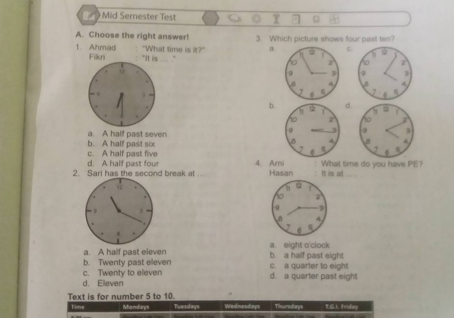 Mid Semester Test
A. Choose the right answer! 3. Which picture shows four past ten?
1. Ahmad “What time is it?” a.
C
Fikri “It is ... .” 
12

9
b.
d.

a. A half past seven
b. A half past six

c. A half past five
d. A half past four 4. Arni : What time do you have PE?
2. Sari has the second break at .. Hasan : It is at ... .
12
9
3
.
6
a. eight o'clock
a. A half past eleven b. a half past eight
b. Twenty past eleven c. a quarter to eight
c. Twenty to eleven d. a quarter past eight
d. Eleven
Text is for number 5 to 10.
Time Mondays Tuesdays Wednesdays Thursdays T.G.I. Friday