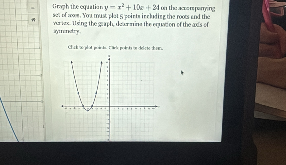 Graph the equation y=x^2+10x+24 on the accompanying 
set of axes. You must plot 5 points including the roots and the 
vertex. Using the graph, determine the equation of the axis of 
symmetry. 
Click to plot points. Click points to delete them.