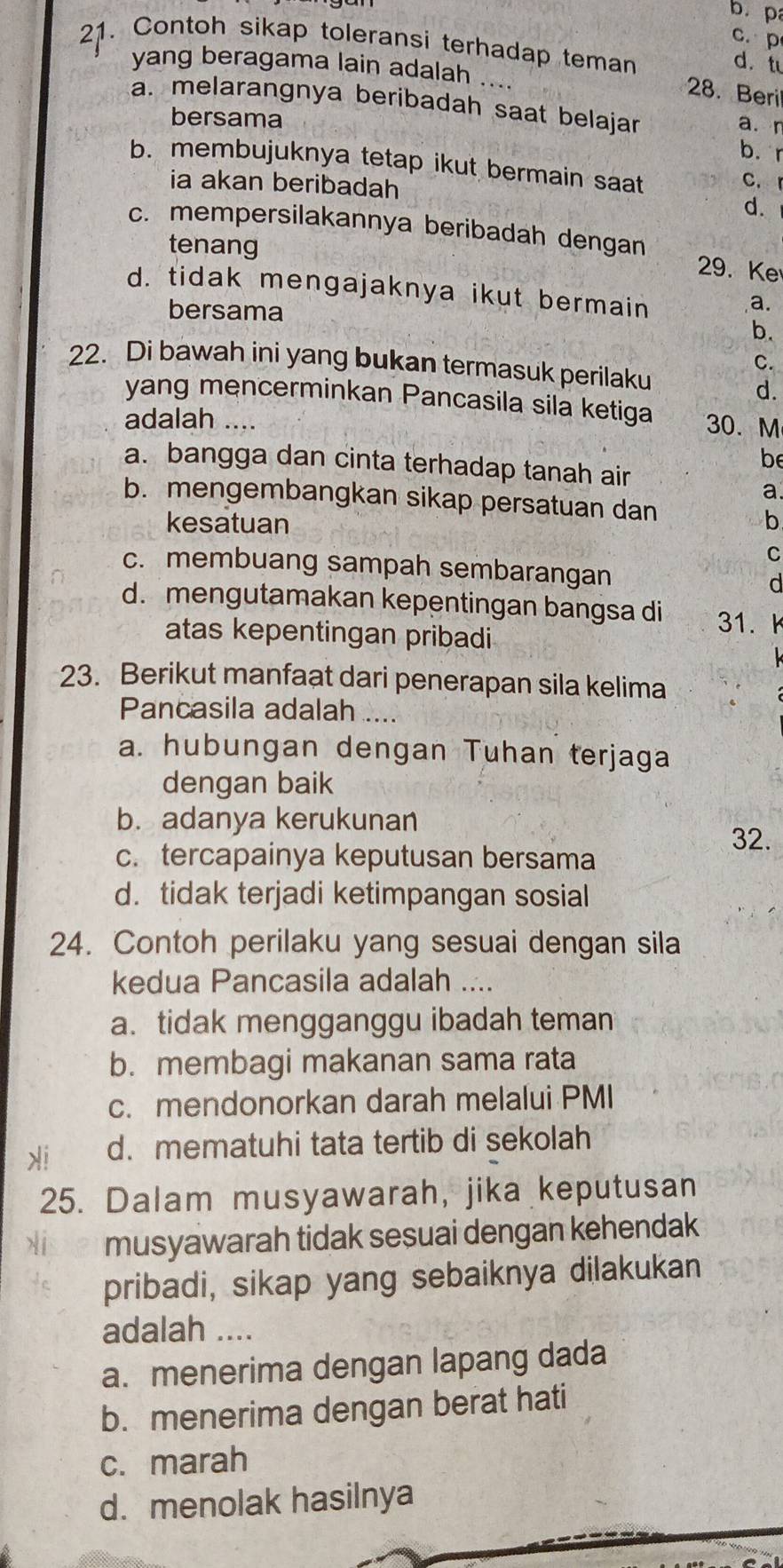 b. p
c. p
21. Contoh sikap toleransi terhadap teman d.t
yang beragama lain adalah ....
28. Beri
a. melarangnya beribadah saat belajar a. r
bersama
b. r
b. membujuknya tetap ikut bermain saat
ia akan beribadah
c. r
d.
c. mempersilakannya beribadah dengan
tenang
29. Ke
d. tidak mengajaknya ikut bermain
bersama
a.
b.
C.
22. Di bawah ini yang bukan termasuk perilaku
d.
yang mencerminkan Pancasila sila ketiga 30. M
adalah ....
be
a. bangga dan cinta terhadap tanah air
a
b. mengembangkan sikap persatuan dan
kesatuan b
C
c. membuang sampah sembarangan d
d. mengutamakan kepentingan bangsa di 31.   
atas kepentingan pribadi
23. Berikut manfaat dari penerapan sila kelima
Pancasila adalah ....
a. hubungan dengan Tuhan terjaga
dengan baik
b. adanya kerukunan
32.
c. tercapainya keputusan bersama
d. tidak terjadi ketimpangan sosial
24. Contoh perilaku yang sesuai dengan sila
kedua Pancasila adalah ....
a. tidak mengganggu ibadah teman
b. membagi makanan sama rata
c. mendonorkan darah melalui PMI
i d. mematuhi tata tertib di sekolah
25. Dalam musyawarah, jika keputusan
X1 musyawarah tidak sesuai dengan kehendak
pribadi, sikap yang sebaiknya dilakukan
adalah ....
a. menerima dengan lapang dada
b. menerima dengan berat hati
c. marah
d. menolak hasilnya