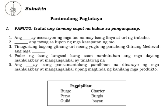 Subukin
Panimulang Pagtataya
I. PANUTO: Isulat ang tamang sagot na bubuo sa pangungusap.
1. Ang_ ay asosasyon ng mga tao na may isang linya at uri ng trabaho.
2. _ang tawag sa lupon ng mga karapatan ng tao.
3. Tinaguriang bagong gitnang-uri noong yugto ng panahong Gitnang Medieval
ang mga_
4. Pader ng isang lungsod kung saan naninirahan ang mga dayong
manlalakbay at mangangalakal ay tinatawag na _ .
5. Ang _ay isang pansamantalang pamilihan na dinarayo ng mga
manlalakbay at mangangalakal upang magtinda ng kanilang mga produkto.
Pagpipilian:
Burge Charter
Perya Burgis
Guild bayan