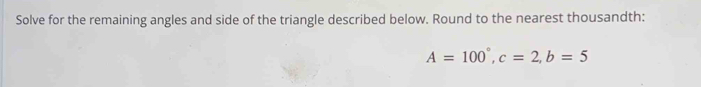 Solve for the remaining angles and side of the triangle described below. Round to the nearest thousandth:
A=100°, c=2, b=5