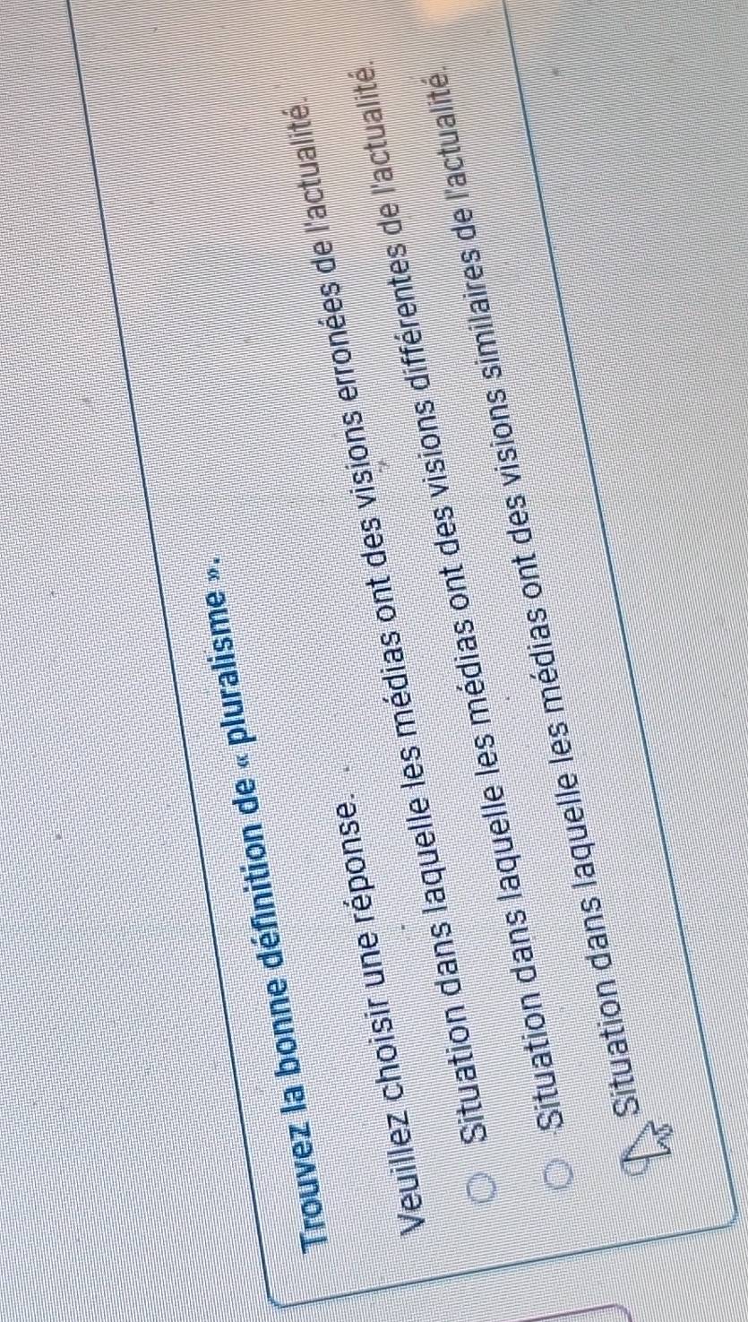 Trouvez la bonne définition de « pluralisme ».
Veuillez choisir une réponse.
Situation dans laquelle les médias ont des visions erronées de l'actualité
Situation dans laquelle les médias ont des visions différentes de l'actualité
Situation dans laquelle les médias ont des visions similaires de l'actualité