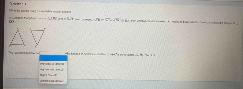 Fill in the blanks using the available answer choices
A student is trying to prove that △ ABC
SSS and △ DEF are congruent. If overline FE≌ overline CB and overline ED≌ overline BA , then which piece of information is needed to prove whether the two triangles are congruent by
The relationship between is needed to determine whether △ ABC is congruent to △ DEF by SSS
segments EF and BC
segments AC and DF
angles C and F
segments DE and AB