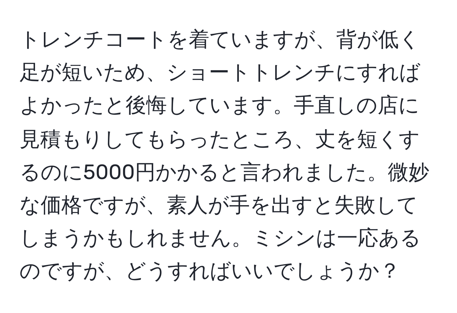 トレンチコートを着ていますが、背が低く足が短いため、ショートトレンチにすればよかったと後悔しています。手直しの店に見積もりしてもらったところ、丈を短くするのに5000円かかると言われました。微妙な価格ですが、素人が手を出すと失敗してしまうかもしれません。ミシンは一応あるのですが、どうすればいいでしょうか？