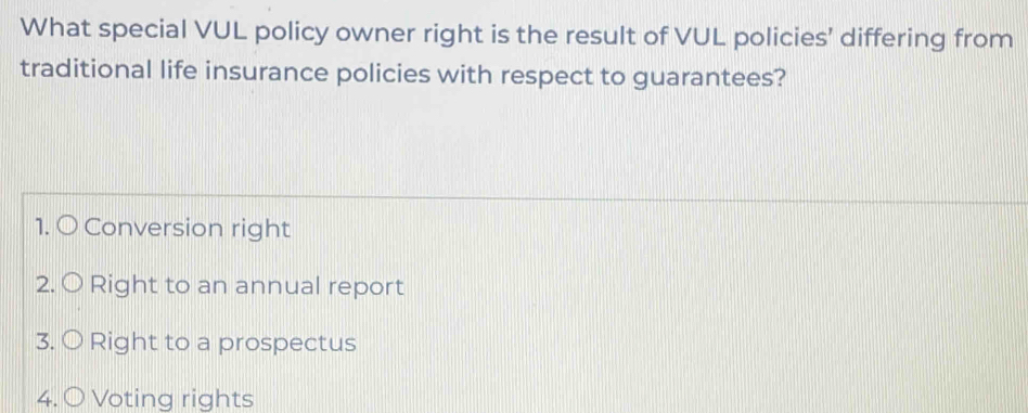 What special VUL policy owner right is the result of VUL policies’ differing from
traditional life insurance policies with respect to guarantees?
1. O Conversion right
2. O Right to an annual report
3. 〇 Right to a prospectus
4. 〇 Voting rights