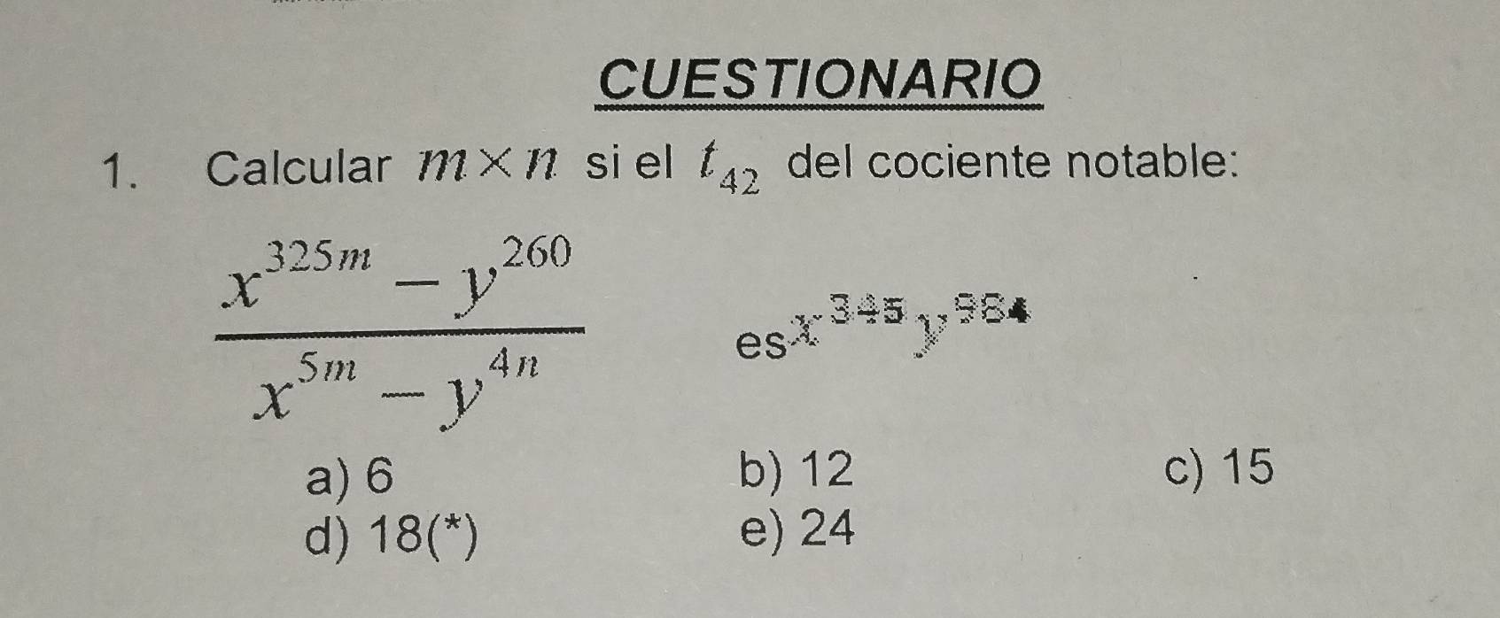 CUESTIONARIO
1. Calcular m* n si el t_42 del cociente notable:
 (x^(325m)-y^(260))/x^(5m)-y^(4n) 
esx^(345)y^(984)
a) 6 b) 12 c) 15
d) 18 (*) e) 24