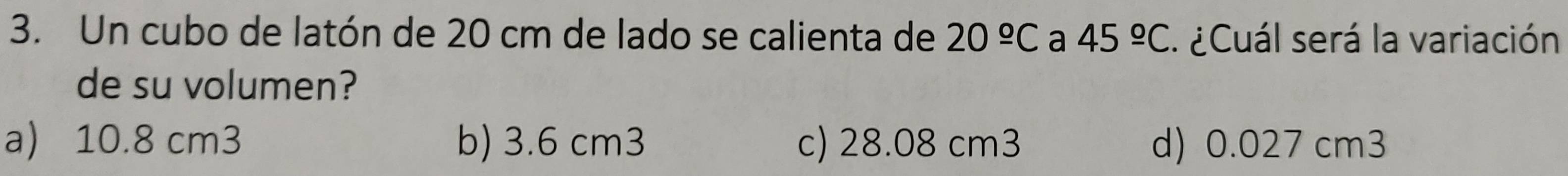 Un cubo de latón de 20 cm de lado se calienta de 20^(_ circ)C a 45^(_ circ)C ¿Cuál será la variación
de su volumen?
a) 10.8 cm3 b) 3.6 cm3 c) 28.08 cm3 d) 0.027 cm3