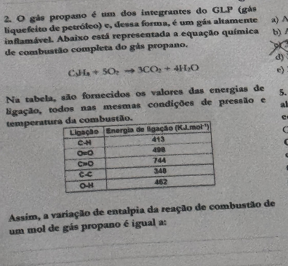 gás propano é um dos integrantes do GLP (gás
liquefeito de petrófco) e, dessa forma, é um gás altamente a>A
infiamável Abaixo está representada a equação química b) 
de combuatão completa do gás propano.
of
d)
C_1H+SO_2to 3CO_2+4H_2O
Na tabela, são forecidos os valores das energias de 5.
ligação, todos nas mesmas condições de pressão e al
temperatu
C
Assim, a variação de entalpia da reação de combustão de
um mol de gás propano é igual a: