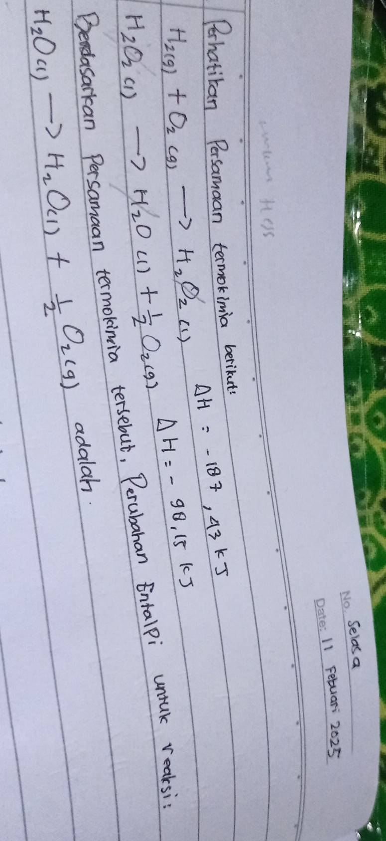 Selas a 
_11 Febuar 2025 
Perhatitan Persamaan termokimia berikute
H_2(g)+O_2(g)to H_2O_2(1) Delta H=-187,43kJ
Delta H=-98.15kJ
H_2O_2(l)to H_2O(l)+ 1/2 O_2(g)
Bendasarkan Persamaan termokinia tersebut, Perubahan Entalpi untuk reaksi
H_2O_(l)to H_2O_(l)+ 1/2 O_2(g) adalah.