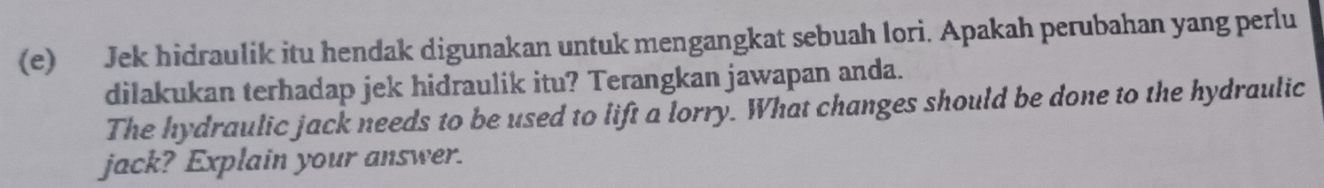 Jek hidraulik itu hendak digunakan untuk mengangkat sebuah lori. Apakah perubahan yang perlu 
dilakukan terhadap jek hidraulik itu? Terangkan jawapan anda. 
The hydraulic jack needs to be used to lift a lorry. What changes should be done to the hydraulic 
jack? Explain your answer.