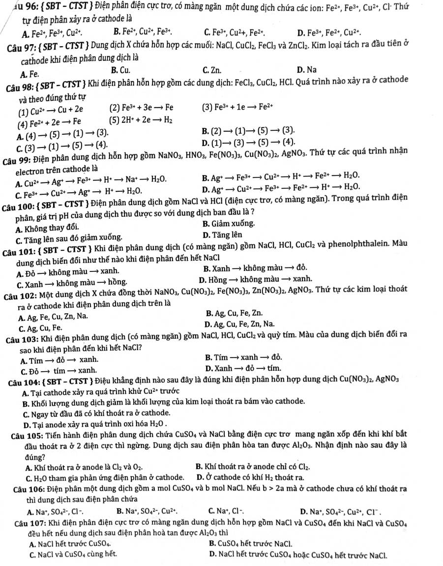 Ấu 96:  SBT - CTST  Điện phân điện cực trơ, có màng ngăn một dung dịch chứa các ion: Fe^(2+),Fe^(3+),Cu^(2+),Cl^-Thu
tự điện phân xảy ra ở cathode là
A. Fe^(2+),Fe^(3+),Cu^(2+). B. Fe^(2+),Cu^(2+),Fe^(3+). C. Fe^(3+),Cu^2+,Fe^(2+). D. Fe^(3+),Fe^(2+),Cu^(2+).
Câu 97: SBT- CTST  Dung dịch X chứa hỗn hợp các muối: NaCl,CuCl_2,FeCl_3 và ZnCl_2. Kim loại tách ra đầu tiên ở
cathode khi điện phân dung dịch là
A. Fe. B. Cu. C. Zn. D. Na
Câu 98: SBT-CTST Khi điện phân hỗn hợp gồm các dung dịch: FeCl_3,CuCl_2, , HCl. Quá trình nào xảy ra ở cathode
và theo đúng thứ tự
(1) Cu^(2+)to Cu+2e (2) Fe^(3+)+3eto Fe (3) Fe^(3+)+1eto Fe^(2+)
(4) Fe^(2+)+2eto Fe (5) 2H^++2eto H_2
A. (4)to (5)to (1)to (3).
B. (2)to (1)to (5)to (3).
C.(3)to (1)to (5)to (4).
D. (1)to (3)to (5)to (4).
* Câu 99: Điện phân dung dịch hỗn hợp gồm NaNO_3,HNO_3, Fe(NO_3)_3,Cu(NO_3)_2,AgNO_3. Thứ tự các quá trình nhận
electron trên cathode là
A. Cu^(2+)to Ag^+to Fe^(3+)to H^+to Na^+to H_2O. B. Ag^+to Fe^(3+)to Cu^(2+)to H^+to Fe^(2+)to H_2O.
C. Fe^(3+)to Cu^(2+)to Ag^+to H^+to H_2O.
D. Ag^+to Cu^(2+)to Fe^(3+)to Fe^(2+)to H^+to H_2O.
Câu 100:  SBT - CTST  Điện phân dung dịch gồm NaCl và HCl (điện cực trơ, có màng ngăn). Trong quá trình điện
phân, giá trị pH của dung dịch thu được so với dung dịch ban đầu là ?
A. Không thay đổi. B. Giảm xuống.
C. Tăng lên sau đó giảm xuống. D. Tăng lên
Câu 101:  SBT - CTST  Khi điện phân dung dịch (có màng ngăn) gồm Na C1.HC C1. CuCl_2 và phenolphthalein. Màu
dung dịch biến đổi như thế nào khi điện phân đến hết NaCl
A. Đỏ → không màu → xanh. B. Xanh → không màu → đỏ.
C. Xanh → không màu → hồng. D. Hồng → không màu → xanh.
Câu 102: Một dung dịch X chứa đồng thời NaNO_3,Cu(NO_3)_2,Fe(NO_3)_3,Zn(NO_3)_2 )_2,AgNO_3 :. Thứ tự các kim loại thoát
ra ở cathode khi điện phân dung dịch trên là
A. Ag, Fe, Cu, Zn, Na.
B. Ag,Cu,Fe,Zn.
C. Ag, Cu, Fe.
D. Ag,Cu,Fe,Zn, Na
Câu 103: Khi điện phân dung dịch (có màng ngăn) gồm NaCl,HCl,CuCl_2 và quỳ tím. Màu của dung dịch biến đổi ra
sao khi điện phân đến khi hết NaCl?
A. Tím → đỏ → xanh. B. fimto xanhto do
C. Đỏ → tím → xanh. D. Xanh to ddelta to tím.
Câu 104:  SBT - CTST  Điệu khẳng định nào sau đây là đúng khi điện phân hỗn hợp dung dịch Cu(NO_3) 2, ª gNO_3
A. Tại cathode xảy ra quá trình khử Cu^(2+) trước
B. Khối lượng dung dịch giảm là khối lượng của kim loại thoát ra bám vào cathode.
C. Ngay từ đầu đã có khí thoát ra ở cathode.
D. Tại anode xảy ra quá trình oxi hóa H_2O.
Câu 105: Tiến hành điện phân dung dịch chứa CuSO_4 và NaCl bằng điện cực trơ mang ngăn xốp đến khi khí bắt
đầu thoát ra ở 2 điện cực thì ngừng. Dung dịch sau điện phân hòa tan được Al_2O_3. Nhận định nào sau đây là
đúng?
A. Khí thoát ra ở anode là Cl_2 và O_2. B. Khí thoát ra ở anode chỉ có Cl_2.
C. H_2O tham gia phản ứng điện phân ở cathode. D. Ở cathode có khí H_2 thoát ra.
Câu 106: Điện phân một dung dịch gồm a mol CuSO_4 và b mol NaCl. Nếu b>2a mà ở cathode chưa có khí thoát ra
thì dung dịch sau điện phân chứa
A. Na^+,SO_4^((2-),Cl-. B. Na^+),SO_4^((2-),Cu^2+). C. Na^+,Cl^-. D. Na^+,SO_4^((2-),Cu^2+),Cl^-.
* Câu 107: Khi điện phân điện cực trơ có màng ngăn dung dịch hỗn hợp gồm NaCl và CuSO_4 đến khi NaCl và CuSO_4
đều hết nếu dung dịch sau điện phân hoà tan được Al_2O_3 thì
A. NaCl hết trước CuSO_4 B. CuSO_4 hết trước NaCl.
C. NaCl và CuSO_4 cùng hết. D. NaCl hết trước CuSO_4 hoặc CuSO_4 hết trước NaCl.