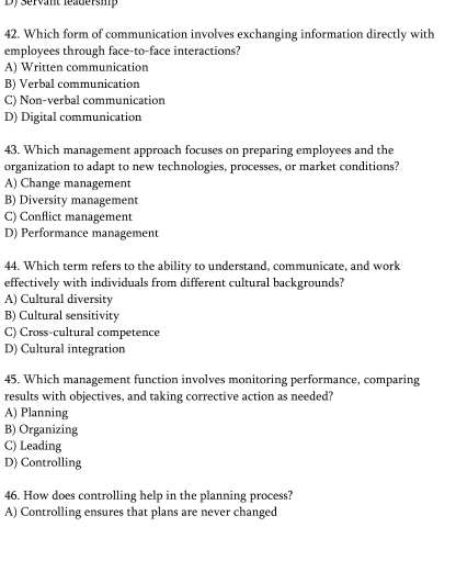 Dy Servant leadersmp
42. Which form of communication involves exchanging information directly with
employees through face-to-face interactions?
A) Written communication
B) Verbal communication
C) Non-verbal communication
D) Digital communication
43. Which management approach focuses on preparing employees and the
organization to adapt to new technologies, processes, or market conditions?
A) Change management
B) Diversity management
C) Conflict management
D) Performance management
44. Which term refers to the ability to understand, communicate, and work
effectively with individuals from different cultural backgrounds?
A) Cultural diversity
B) Cultural sensitivity
C) Cross-cultural competence
D) Cultural integration
45. Which management function involves monitoring performance, comparing
results with objectives, and taking corrective action as needed?
A) Planning
B) Organizing
C) Leading
D) Controlling
46. How does controlling help in the planning process?
A) Controlling ensures that plans are never changed