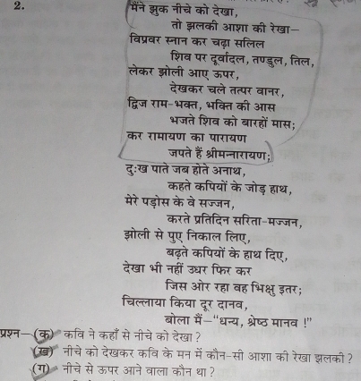 मैंने झुक नीचे को देखा, 
तो झलकी आशा की रेखा- 
विप्रवर स्नान कर चढ़ा सलिल 
शिव पर दूर्वादल, तण्डुल, तिल, 
लेकर झली 3 
n 



मों के जोड़ हाथ, 
मरे पडोस के वे सज्जन, 
करते प्रतिदिन सरिता-मज्जन, 
झोली से पुए निकाल लिए, 
बढ़ते कपियों के हाथ दिए, 
देखा भी नहीं उधर फिर कर 
जिस ओर रहा वह भिक्षु इतर; 
चिल्लाया किया दूर दानव, 
बोला मैं-"धन्य, श्रेष्ठ मानव !" 
प्रश्न— (क) कवि नेकहाँ से नीचे को देखा ? 
(ख) नीचे को देखकर कवि के मन में कौन-सी आशा की रेखा झलकी ? 
(ग) नीचे से ऊपर आने वाला कौन था ?