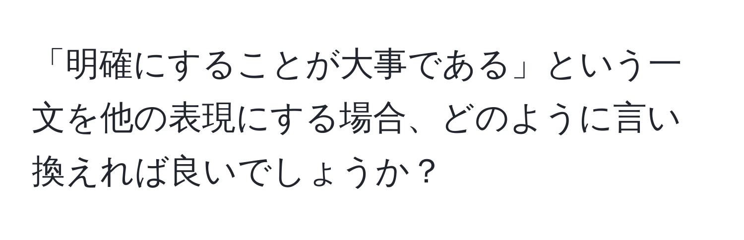 「明確にすることが大事である」という一文を他の表現にする場合、どのように言い換えれば良いでしょうか？