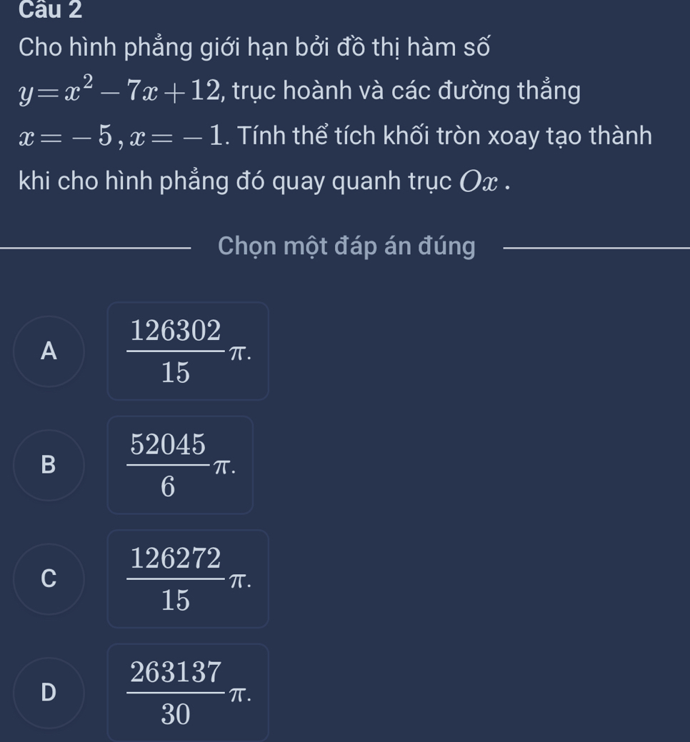 Cho hình phẳng giới hạn bởi đồ thị hàm số
y=x^2-7x+12 , trục hoành và các đường thẳng
x=-5, x=-1. Tính thể tích khối tròn xoay tạo thành
khi cho hình phẳng đó quay quanh trục Ox.
Chọn một đáp án đúng
A  126302/15 π.
B  52045/6 π.
C  126272/15 π.
D  263137/30 π.