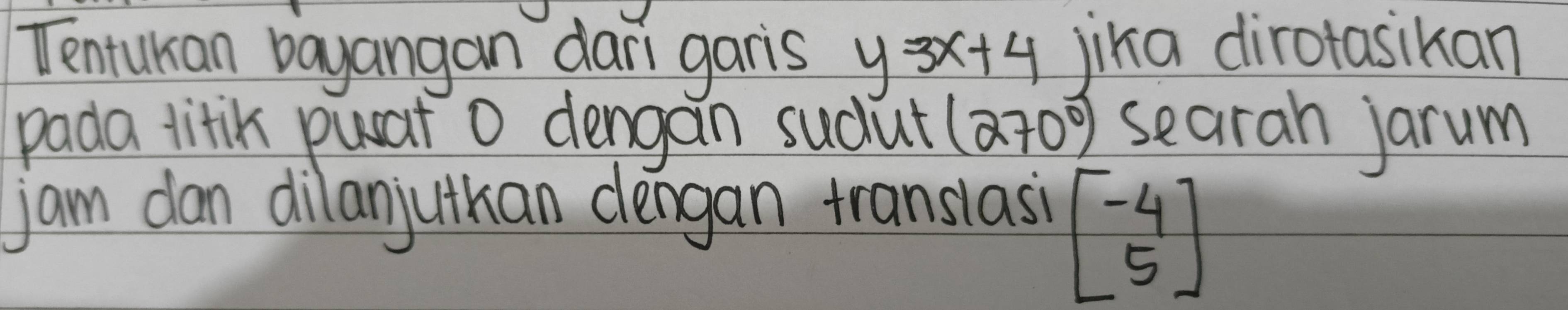 Tentukian bayangan dari garis y=3x+4 jika dirotasikan 
pada litik puat O dengan sudut (270°) searah jarum 
jam dan dilanjuthan dengan translasi
beginbmatrix -4 5endbmatrix